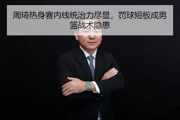 周琦热身赛内线统治力尽显，罚球短板成男篮战术隐患